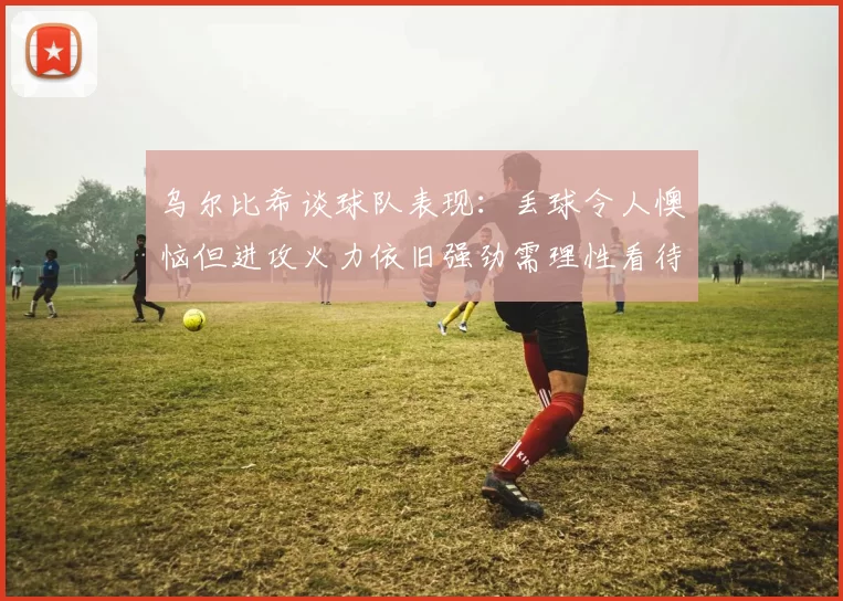 乌尔比希谈球队表现：丢球令人懊恼但进攻火力依旧强劲需理性看待