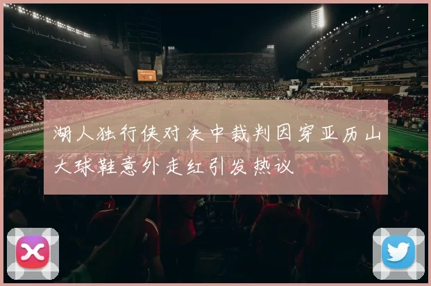 湖人独行侠对决中裁判因穿亚历山大球鞋意外走红引发热议