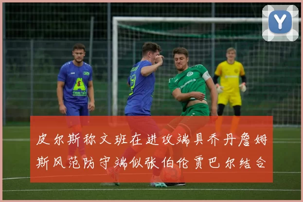 皮尔斯称文班在进攻端具乔丹詹姆斯风范防守端似张伯伦贾巴尔结合