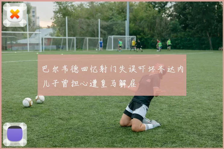巴尔韦德回忆射门失误吓坏齐达内儿子曾担心遭皇马解雇