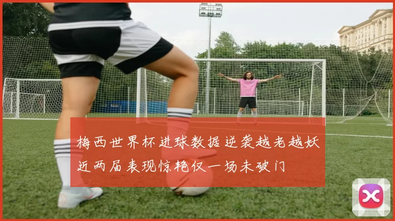 梅西世界杯进球数据逆袭越老越妖近两届表现惊艳仅一场未破门