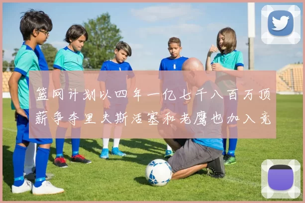 篮网计划以四年一亿七千八百万顶薪争夺里夫斯活塞和老鹰也加入竞标行列
