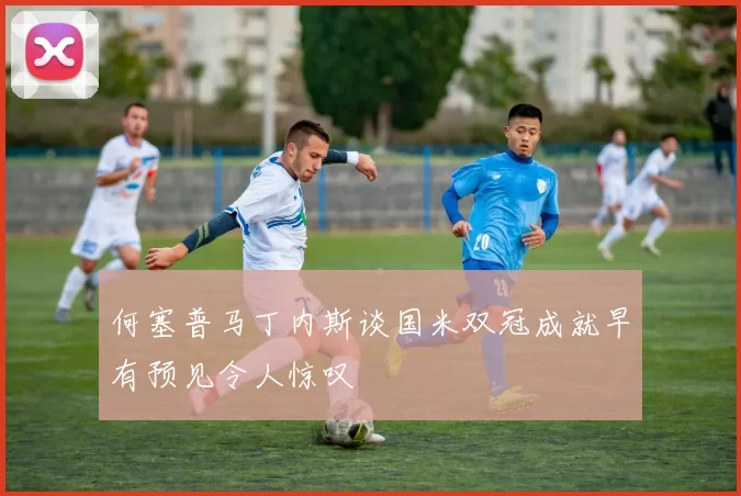 何塞普马丁内斯谈国米双冠成就早有预见令人惊叹