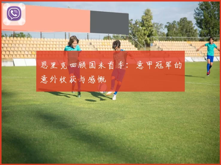 恩里克回顾国米首季：意甲冠军的意外收获与感慨