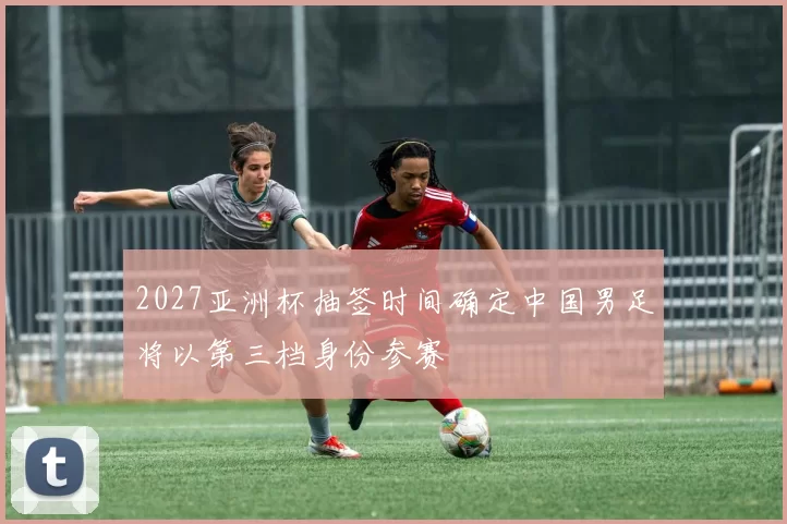 2027亚洲杯抽签时间确定中国男足将以第三档身份参赛