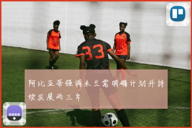 阿比亚蒂强调米兰需明确计划并持续发展两三年