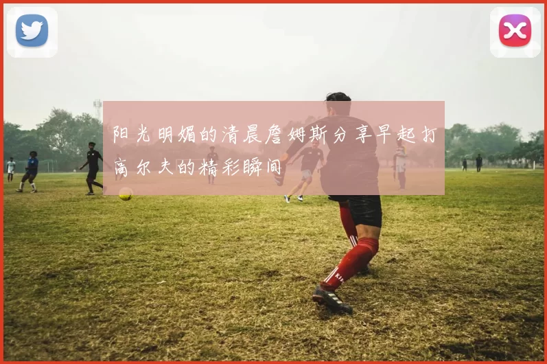 阳光明媚的清晨詹姆斯分享早起打高尔夫的精彩瞬间