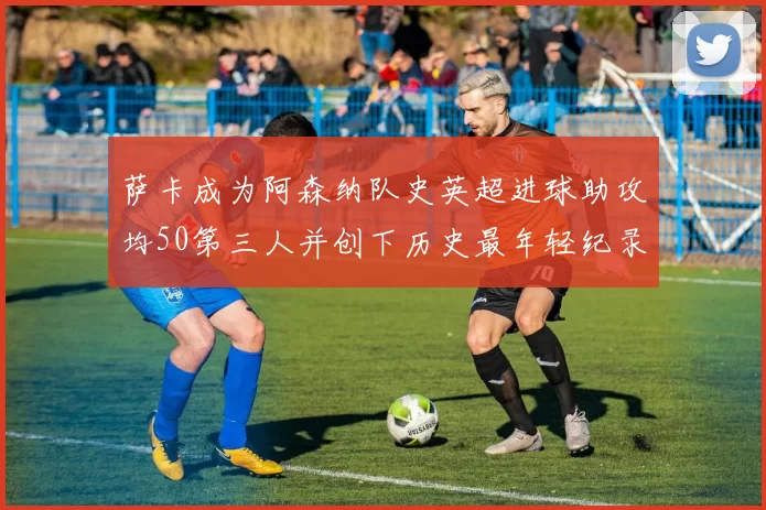 萨卡成为阿森纳队史英超进球助攻均50第三人并创下历史最年轻纪录