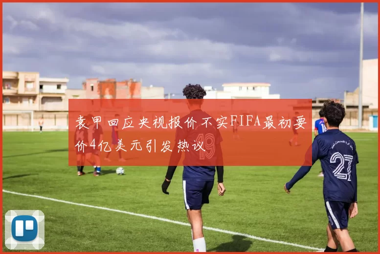 袁甲回应央视报价不实FIFA最初要价4亿美元引发热议