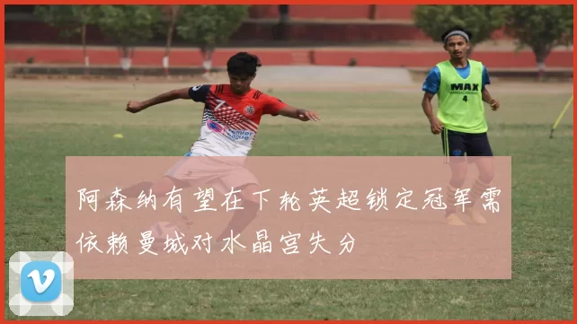 阿森纳有望在下轮英超锁定冠军需依赖曼城对水晶宫失分
