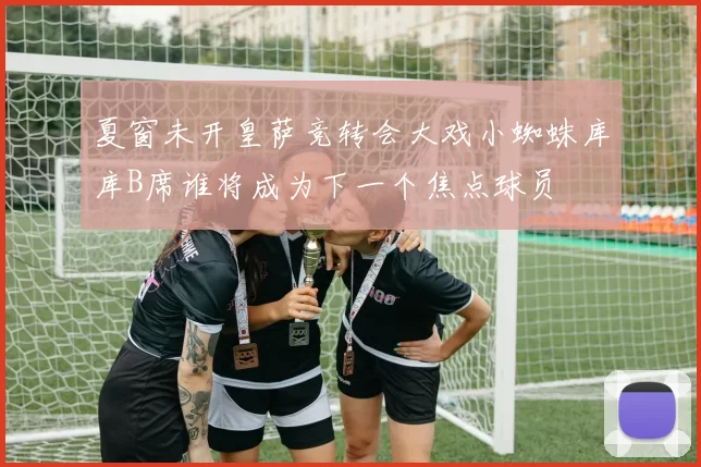 夏窗未开皇萨竞转会大戏小蜘蛛库库B席谁将成为下一个焦点球员