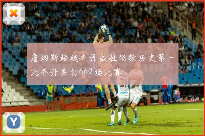 詹姆斯超越乔丹成胜场数历史第一比乔丹多打662场比赛
