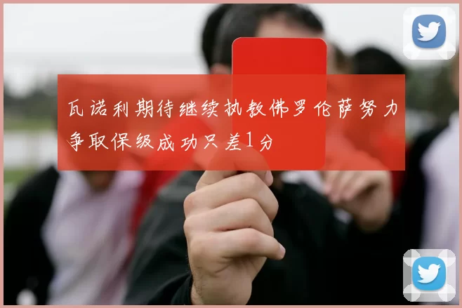 瓦诺利期待继续执教佛罗伦萨努力争取保级成功只差1分