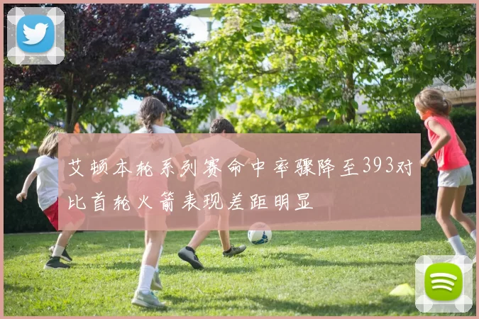 艾顿本轮系列赛命中率骤降至393对比首轮火箭表现差距明显